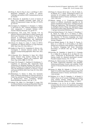 International Journal of Computer Applications (0975 – 8887)
Volume 186 – No.45, October 2024
55
[44] Wang, X., Zhu, H., Ning, Z., Guo, L. and Zhang, Y., 2023.
Blockchain intelligence for internet of vehicles:
Challenges and solutions. IEEE Communications Surveys
& Tutorials.
[45] E. Manavalan, K. Jayakrishna A review of internet of
things (iot) embedded sustainable supply chain for
industry 4.0 requirements Comput. Ind. Eng., 127 (2019),
pp. 925-953
[46] Toorajipour, R., Sohrabpour, V., Nazarpour, A., Oghazi,
P. and Fischl, M., 2021. Artificial intelligence in supply
chain management: A systematic literature review.
Journal of Business Research, 122, pp.502-517.
[47] Elghamrawy, S.M.; Lotfy, M.O.; Elawady, Y.H. An
Intrusion Detection Model Based on Deep Learning and
Multi-Layer Perceptron in the Internet of Things (IoT)
Network. In International Conference on Advanced
Machine Learning Technologies and Applications;
Springer: Berlin/Heidelberg, Germany, 2022; pp. 34–46.
[48] Uhricek, D.; Hynek, K.; Cejka, T.; Kolar, D. BOTA:
Explainable IoT Malware Detection in Large Networks;
IEEE: New York, NY, USA, 2022; p. 1.
[49] Madhu, B.; Chari, M.V.G.; Vankdothu, R.; Silivery, A.K.;
Aerranagula, V. Intrusion detection models for IOT
networks via deep learning approaches. Meas. Sens. 2022,
100641.
[50] Al-Shareeda, M.A.; Manickam, S.; Saare, M.A. DDoS
attacks detection using machine learning and deep
learning techniques: Analysis and comparison. Bull.
Electr. Eng. Inform. 2023, 12, 930–939.
[51] Gopal, S.B.; Poongodi, C.; Nanthiya, D.; Kirubakaran, T.;
Logeshwar, D.; Saravanan, B.K. Autoencoder based
Architecture for Mitigating Phishing URL attack in the
Internet of Things (IoT) Using Deep Neural Networks. In
2022 6th International Conference on Devices, Circuits
and Systems (ICDCS); IEEE: New York, NY, USA, 2022;
pp. 427–431.
[52] Bhattacharya, S.; Ghorai, S.; Khan, A.K. Systematic
Study of Detection Mechanism for Network Intrusion in
Cloud, Fog, and Internet of Things Using Deep Learning.
In Human-Centric Smart Computing; Springer:
Berlin/Heidelberg, Germany, 2023; pp. 31–43.
[53] Saheed, Y.K.; Baba, U.A.; Orje-Ishegh, T.; Longe, O.B.
An Efficient Machine Learning and Deep Belief Network
Models for Wireless Intrusion Detection System. 2022.
[54] Hoque, K., Hossain, M. B., Sami, A., Das, D., Kadir, A.,
& Rahman, M. A. (2024). Technological trends in 5G
networks for IoT-enabled smart healthcare: A review.
International Journal of Science and Research Archive,
12(2), 1399-1410.
[55] Bharati, Subrato, et al. "Comparative performance
analysis of different classification algorithm for the
purpose of prediction of lung cancer." Intelligent Systems
Design and Applications: 18th International Conference
on Intelligent Systems Design and Applications (ISDA
2018) held in Vellore, India, December 6-8, 2018, Volume
2. Springer International Publishing, 2020.
[56] Javed Mehedi Shamrat, F. M., Tasnim, Z., Chowdhury, T.
R., Shema, R., Uddin, M. S., & Sultana, Z. (2022).
Multiple cascading algorithms to evaluate performance of
face detection. In Pervasive Computing and Social
Networking: Proceedings of ICPCSN 2021 (pp. 89-102).
Springer Singapore.
[57] Javed Mehedi Shamrat, F. M., Ghosh, P., Tasnim, Z.,
Khan, A. A., Uddin, M. S., & Chowdhury, T. R. (2022).
Human Face recognition using eigenface, SURF method.
In Pervasive Computing and Social Networking:
Proceedings of ICPCSN 2021 (pp. 73-88). Springer
Singapore.
[58] Kowsher, M., Tahabilder, A., Sanjid, M. Z. I., Prottasha,
N. J., Uddin, M. S., Hossain, M. A., & Jilani, M. A. K.
(2021). LSTM-ANN & BiLSTM-ANN: Hybrid deep
learning models for enhanced classification accuracy.
Procedia Computer Science, 193, 131-140.
[59] Hoque, R., Maniruzzaman, M., Michael, D. L., & Hoque,
M. (2024). Empowering blockchain with SmartNIC:
Enhancing performance, security, and scalability. World
Journal of Advanced Research and Reviews, 22(1), 151-
162.
[60] Hoque, R., Billah, M., Debnath, A., Hossain, S. S., &
Sharif, N. B. (2024). Heart Disease Prediction using SVM.
International Journal of Science and Research Archive,
11(2), 412-420.
[61] Mohanta, B. K., Jena, D., Satapathy, U., & Patnaik, S.
(2020). Survey on IoT security: Challenges and solution
using machine learning, artificial intelligence and
blockchain technology. Internet of Things, 11, 100227.
[62] Chowdhury, I. K., & Yu, W. B. (2024). Information
extraction from the reviews of AI applications using SAS
text Mining Process. Issues in Information Systems, 25(4),
127-135.
IJCATM : www.ijcaonline.org
 