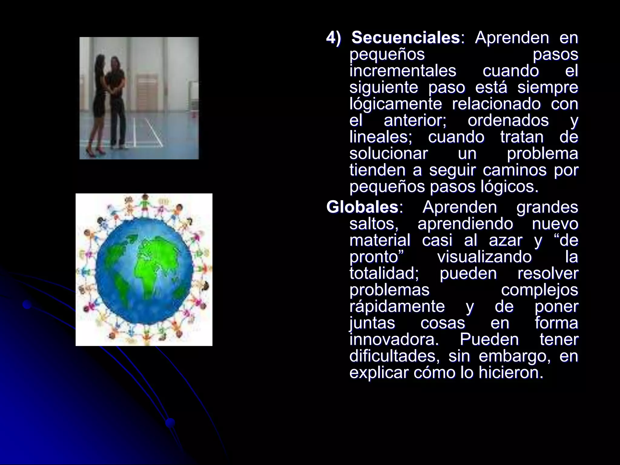 4) Secuenciales: Aprenden en
pequeños pasos
incrementales cuando el
siguiente paso está siempre
lógicamente relacionado con
el anterior; ordenados y
lineales; cuando tratan de
solucionar un problema
tienden a seguir caminos por
pequeños pasos lógicos.
Globales: Aprenden grandes
saltos, aprendiendo nuevo
material casi al azar y “de
pronto” visualizando la
totalidad; pueden resolver
problemas complejos
rápidamente y de poner
juntas cosas en forma
innovadora. Pueden tener
dificultades, sin embargo, en
explicar cómo lo hicieron.
 