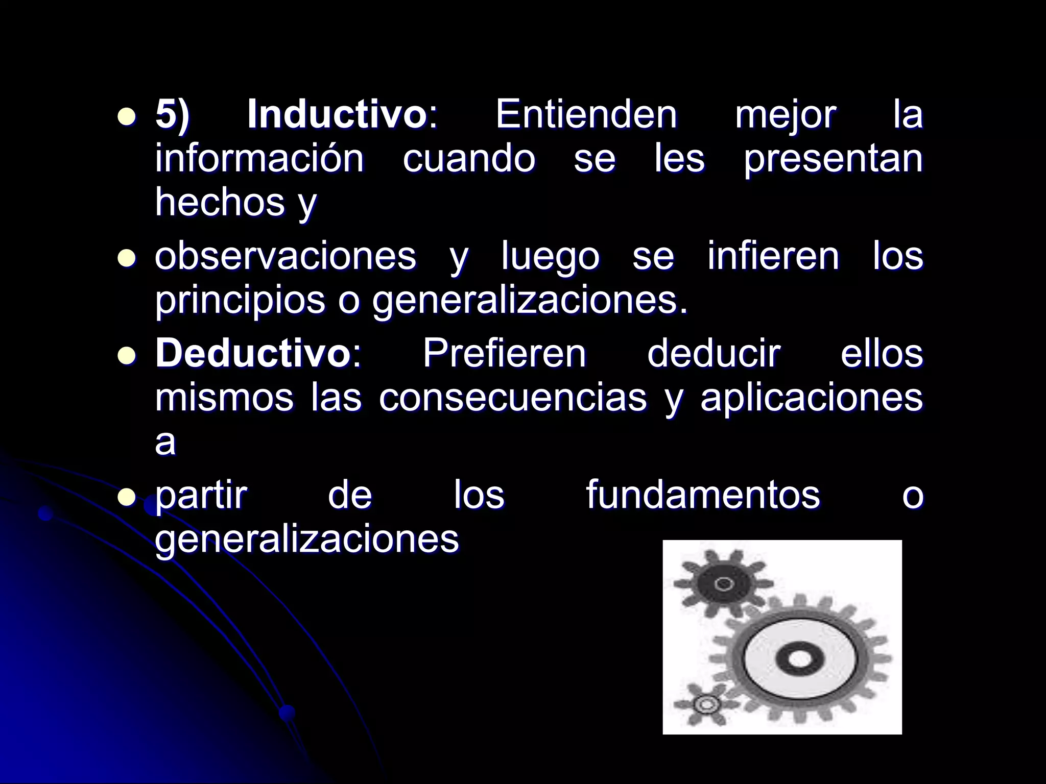  5) Inductivo: Entienden mejor la
información cuando se les presentan
hechos y
 observaciones y luego se infieren los
principios o generalizaciones.
 Deductivo: Prefieren deducir ellos
mismos las consecuencias y aplicaciones
a
 partir de los fundamentos o
generalizaciones
 
