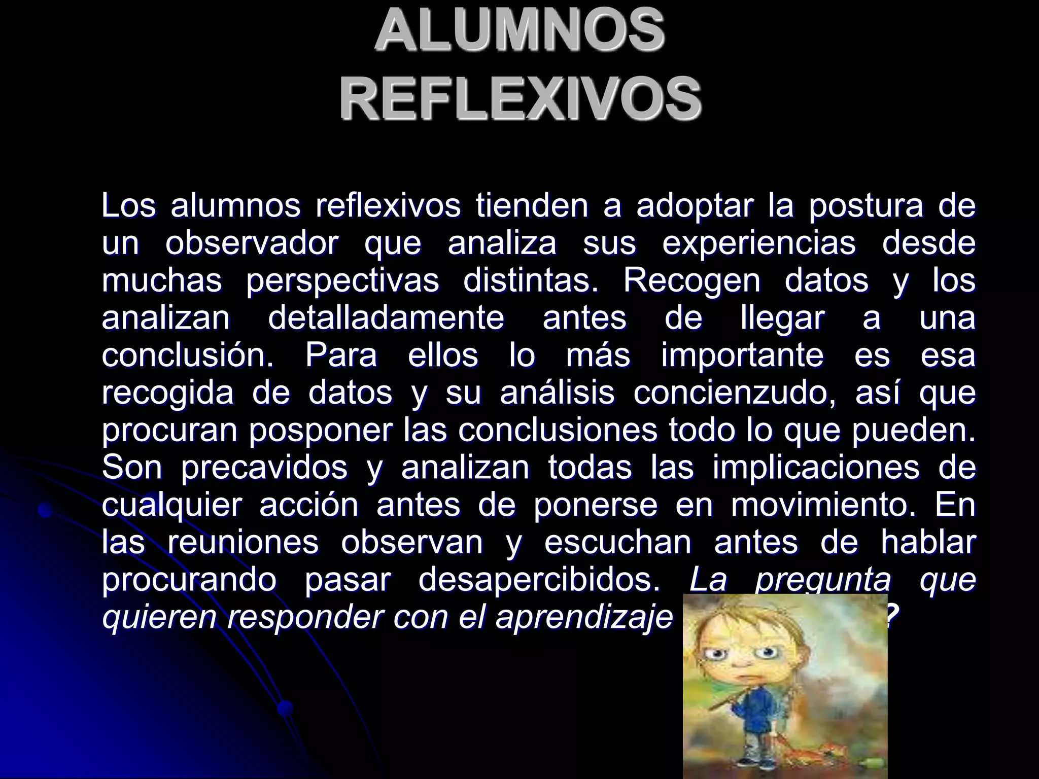 ALUMNOS
REFLEXIVOS
Los alumnos reflexivos tienden a adoptar la postura de
un observador que analiza sus experiencias desde
muchas perspectivas distintas. Recogen datos y los
analizan detalladamente antes de llegar a una
conclusión. Para ellos lo más importante es esa
recogida de datos y su análisis concienzudo, así que
procuran posponer las conclusiones todo lo que pueden.
Son precavidos y analizan todas las implicaciones de
cualquier acción antes de ponerse en movimiento. En
las reuniones observan y escuchan antes de hablar
procurando pasar desapercibidos. La pregunta que
quieren responder con el aprendizaje es ¿por qué?
 