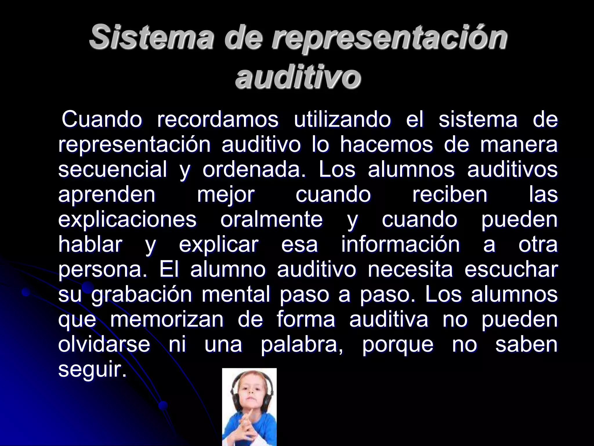 Sistema de representación
auditivo
Cuando recordamos utilizando el sistema de
representación auditivo lo hacemos de manera
secuencial y ordenada. Los alumnos auditivos
aprenden mejor cuando reciben las
explicaciones oralmente y cuando pueden
hablar y explicar esa información a otra
persona. El alumno auditivo necesita escuchar
su grabación mental paso a paso. Los alumnos
que memorizan de forma auditiva no pueden
olvidarse ni una palabra, porque no saben
seguir.
 