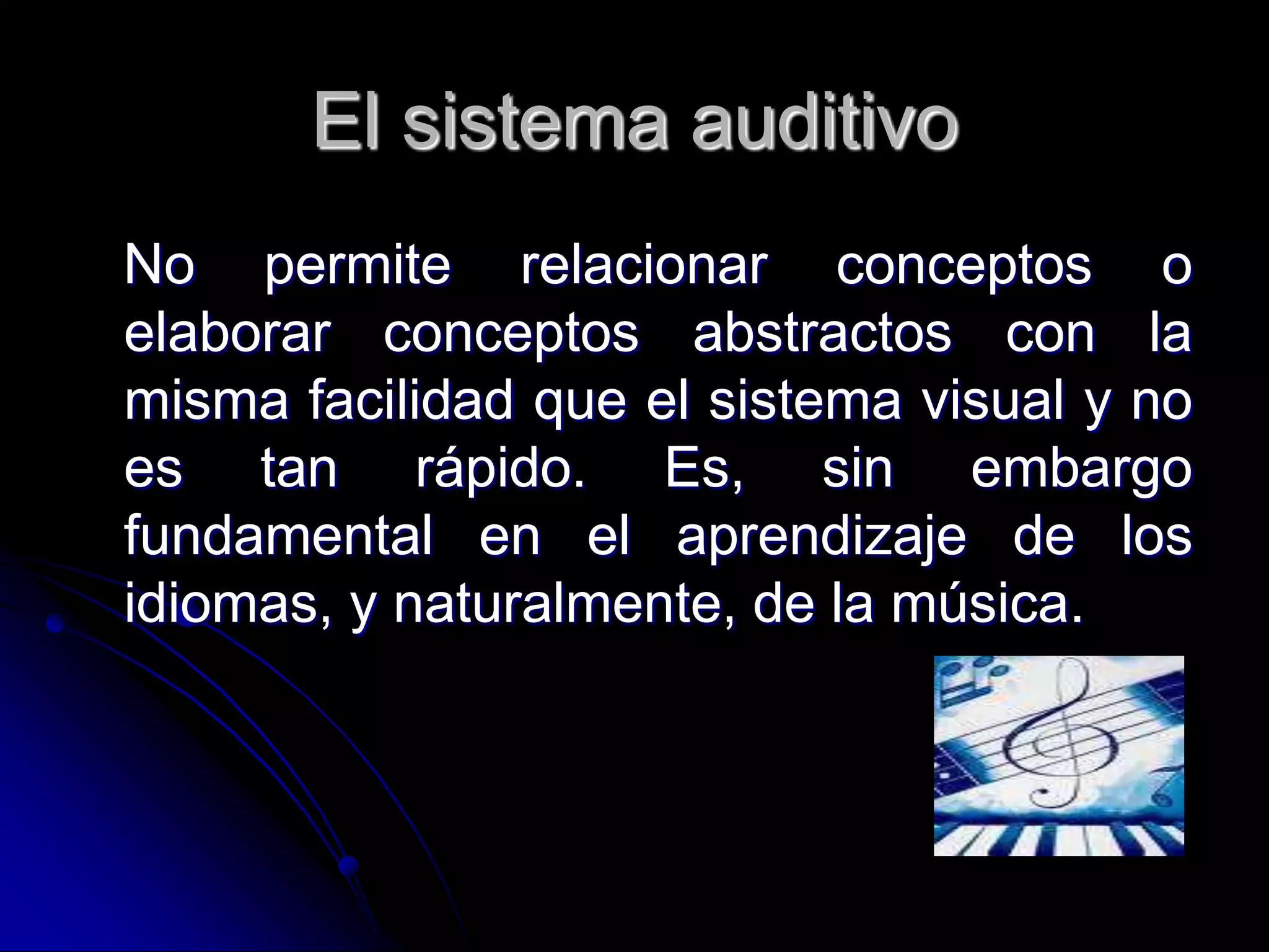 El sistema auditivo
No permite relacionar conceptos o
elaborar conceptos abstractos con la
misma facilidad que el sistema visual y no
es tan rápido. Es, sin embargo
fundamental en el aprendizaje de los
idiomas, y naturalmente, de la música.
 
