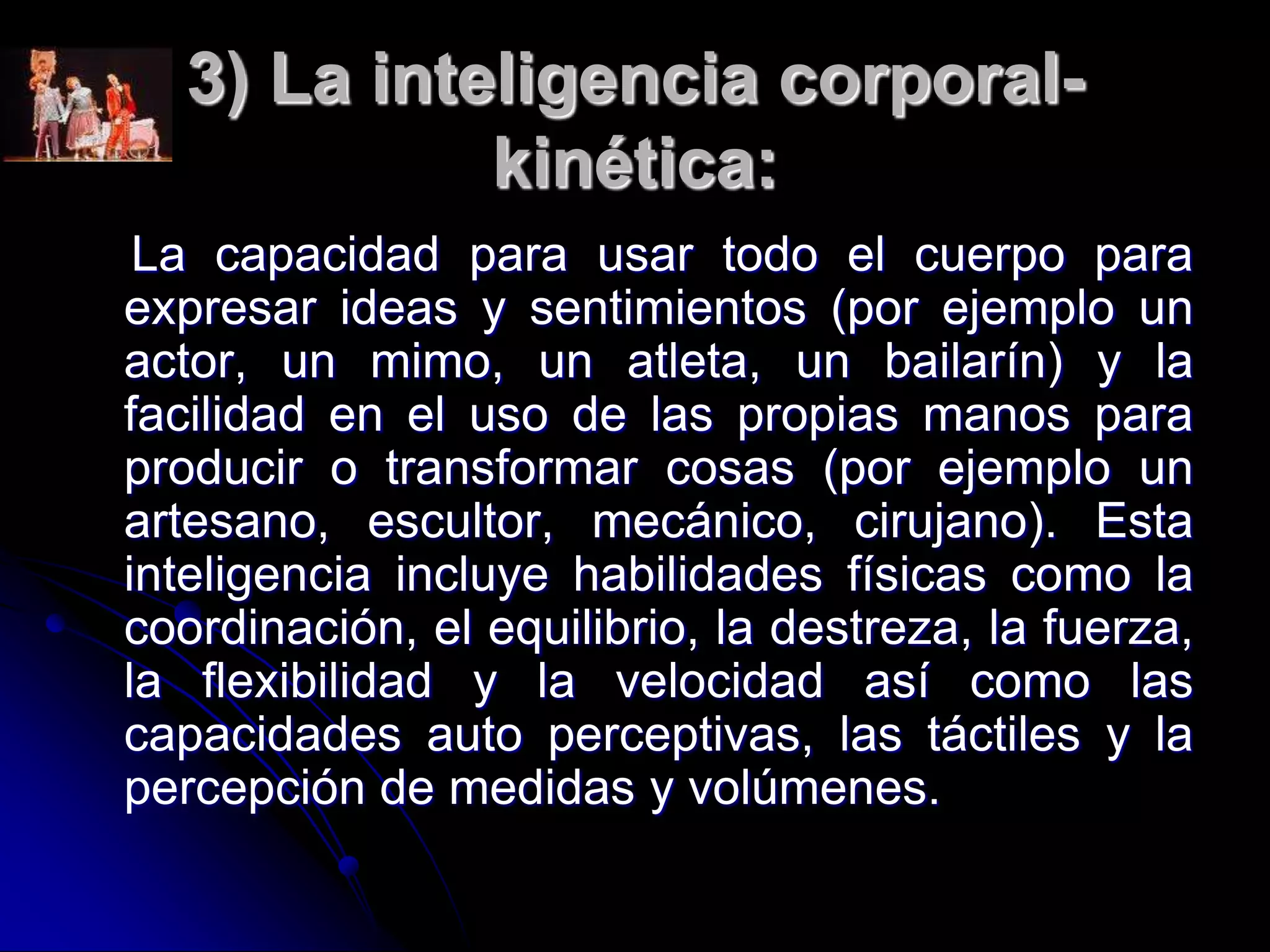 3) La inteligencia corporal-
kinética:
La capacidad para usar todo el cuerpo para
expresar ideas y sentimientos (por ejemplo un
actor, un mimo, un atleta, un bailarín) y la
facilidad en el uso de las propias manos para
producir o transformar cosas (por ejemplo un
artesano, escultor, mecánico, cirujano). Esta
inteligencia incluye habilidades físicas como la
coordinación, el equilibrio, la destreza, la fuerza,
la flexibilidad y la velocidad así como las
capacidades auto perceptivas, las táctiles y la
percepción de medidas y volúmenes.
 