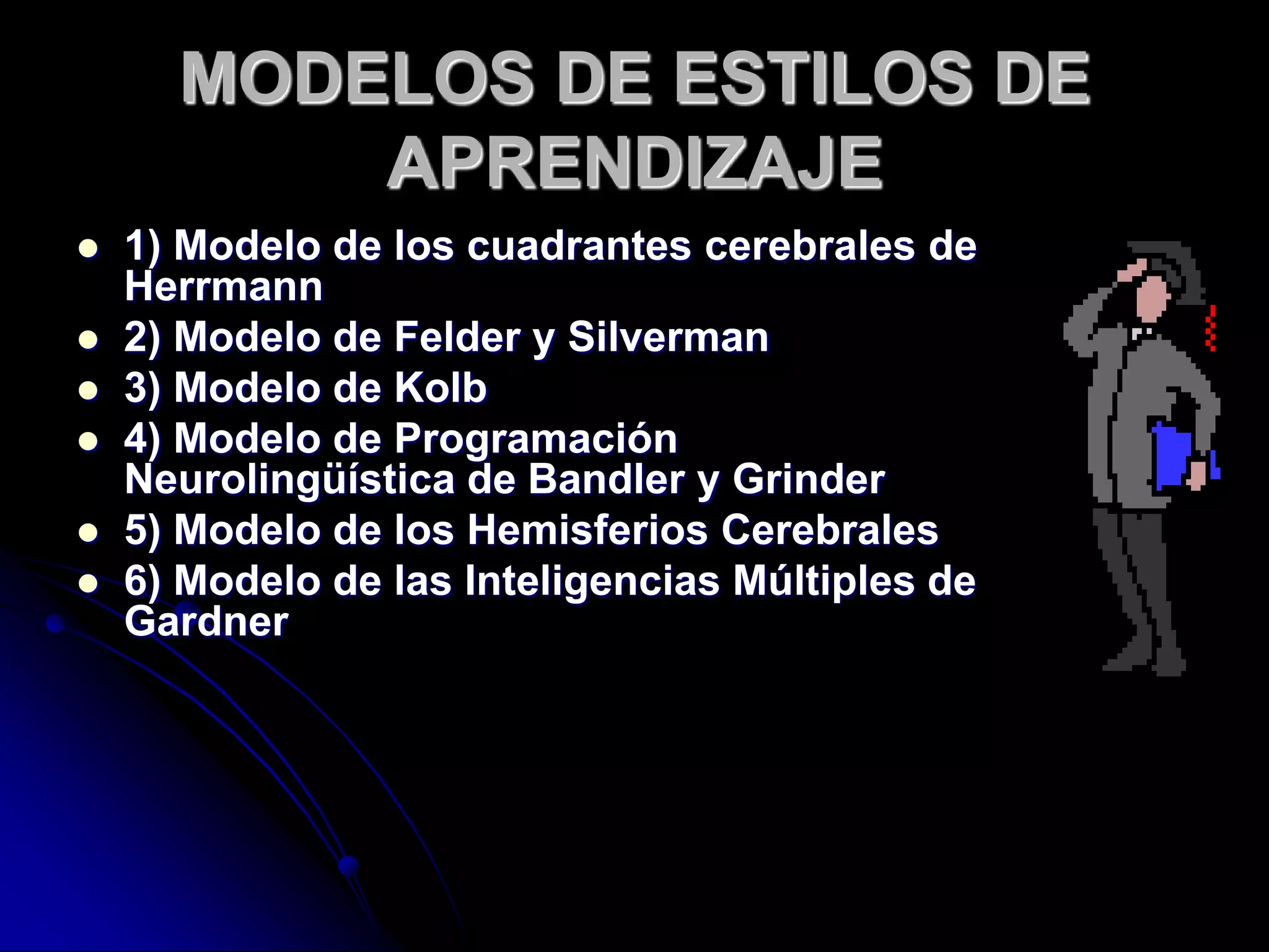 MODELOS DE ESTILOS DE
APRENDIZAJE
 1) Modelo de los cuadrantes cerebrales de
Herrmann
 2) Modelo de Felder y Silverman
 3) Modelo de Kolb
 4) Modelo de Programación
Neurolingüística de Bandler y Grinder
 5) Modelo de los Hemisferios Cerebrales
 6) Modelo de las Inteligencias Múltiples de
Gardner
 