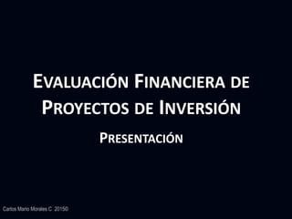 Carlos Mario Morales C 2015©
EVALUACIÓN FINANCIERA DE
PROYECTOS DE INVERSIÓN
PRESENTACIÓN
 