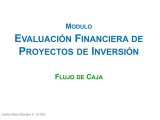 Carlos Mario Morales C 2015©
MODULO
EVALUACIÓN FINANCIERA DE
PROYECTOS DE INVERSIÓN
FLUJO DE CAJA
 