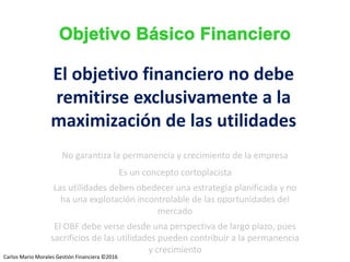 Carlos Mario Morales C ©2014
No garantiza la permanencia y crecimiento de la empresa
Es un concepto cortoplacista
Las utilidades deben obedecer una estrategia planificada y no
ha una explotación incontrolable de las oportunidades del
mercado
El OBF debe verse desde una perspectiva de largo plazo, pues
sacrificios de las utilidades pueden contribuir a la permanencia
y crecimiento
El objetivo financiero no debe
remitirse exclusivamente a la
maximización de las utilidades
Carlos Mario Morales Gestión Financiera ©2016
 