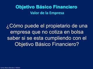 Carlos Mario Morales C ©2014
¿Cómo puede el propietario de una
empresa que no cotiza en bolsa
saber si se esta cumpliendo con el
Objetivo Básico Financiero?
Valor de la Empresa
 