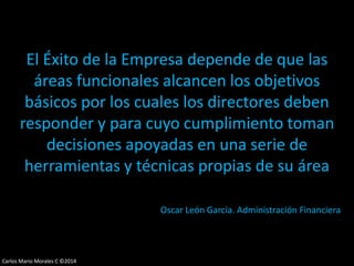 Carlos Mario Morales C ©2014
El Éxito de la Empresa depende de que las
áreas funcionales alcancen los objetivos
básicos por los cuales los directores deben
responder y para cuyo cumplimiento toman
decisiones apoyadas en una serie de
herramientas y técnicas propias de su área
Oscar León García. Administración Financiera
 