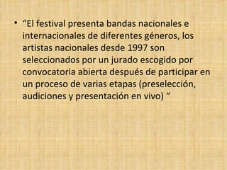 “ El festival presenta bandas nacionales e internacionales de diferentes géneros, los artistas nacionales desde 1997 son seleccionados por un jurado escogido por convocatoria abierta después de participar en un proceso de varias etapas (preselección, audiciones y presentación en vivo) “ 