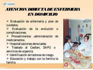 ATENCION DIRECTADEENFERMERAATENCION DIRECTADEENFERMERA
EN DOMICILIOEN DOMICILIO
 Evaluación de enfermería y plan de
cuidados.
 Evaluación de la evolución o
complicaciones.
 Procedimientos ,administración de
medicamentos
 Hospitalizacionesabreviadas.
 Traslado al Cesfam, SAPU o
serviciosdeurgencia.
 Identificación defactoresderiesgo.
 Educación y trabajo con la familia la
familia.
 