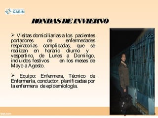 RONDASDEINVIERNORONDASDEINVIERNO
 Visitas domiciliarias a los pacientes
portadores de enfermedades
respiratorias complicadas, que se
realizan en horario diurno y
vespertino, de Lunes a Domingo,
incluidos festivos en los meses de
Mayo aAgosto.
 Equipo: Enfermera, Técnico de
Enfermería, conductor, planificadaspor
laenfermera deepidemiología.
 