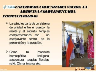 LAENFERMERACOMUNITARIAVALIDA LALAENFERMERACOMUNITARIAVALIDA LA
MEDICINACOMPLEMENTARIAMEDICINACOMPLEMENTARIA
 Lasalud espartedeun sistema
de unidad entre el cuerpo, la
mente y el espíritu: terapias
complementarias son un
coadyuvante central de la
prevención y lacuración.
 Como la medicina
homeopática, indígena,
acupuntura, terapias florales,
reiki, China, imanesetc.
INTERCULTURALIDADINTERCULTURALIDAD
 