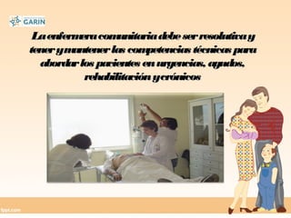 LaenfermeracomunitariadebeserresolutivayLaenfermeracomunitariadebeserresolutivay
tenerymantenerlas competencias técnicas paratenerymantenerlas competencias técnicas para
abordarlos pacientes enurgencias, agudos,abordarlos pacientes enurgencias, agudos,
rehabilitaciónycrónicosrehabilitaciónycrónicos
 