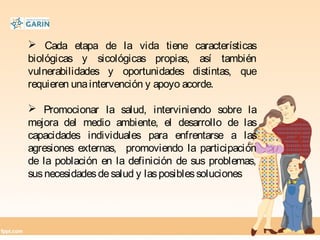  Cada etapa de la vida tiene características
biológicas y sicológicas propias, así también
vulnerabilidades y oportunidades distintas, que
requieren unaintervención y apoyo acorde.
 Promocionar la salud, interviniendo sobre la
mejora del medio ambiente, el desarrollo de las
capacidades individuales para enfrentarse a las
agresiones externas, promoviendo la participación
de la población en la definición de sus problemas,
susnecesidadesdesalud y lasposiblessoluciones
 