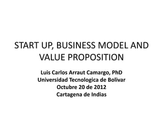 START UP, BUSINESS MODEL AND
     VALUE PROPOSITION
     Luis Carlos Arraut Camargo, PhD
    Universidad Tecnologica de Bolivar
            Octubre 20 de 2012
           Cartagena de Indias
 