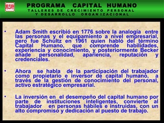 PROGRAMA CAPITAL HUMANO
T A L L E R E S D E C R E C I M I E N T O P E R S O N A L
Y D E S A R R O L L O O R G A N I Z A C I O N A L
• Adam Smith escribió en 1776 sobre la analogía entre
las personas y el equipamiento a nivel empresarial,
pero fue Schultz en 1961 quien habló del término
Capital Humano, que comprende habilidades,
experiencia y conocimiento, y posteriormente Becker
añade personalidad, apariencia, reputación y
credenciales.
• Ahora se habla de la participación del trabajador
como propietario e inversor de capital humano, a
través de la gestión de conocimiento del personal,
activo estratégico empresarial.
• La inversión en el desempeño del capital humano por
parte de instituciones inteligentes, convierte al
trabajador en personas hábiles e instruidas, con un
alto compromiso y dedicación al puesto de trabajo.
 