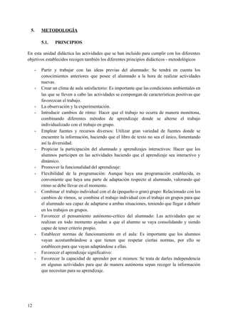 5. METODOLOGÍA
5.1. PRINCIPIOS
En esta unidad didáctica las actividades que se han incluido para cumplir con los diferentes
objetivos establecidos recogen también los diferentes principios didácticos - metodológicos
- Partir y trabajar con las ideas previas del alumnado: Se tendrá en cuenta los
conocimientos anteriores que posee el alumnado a la hora de realizar actividades
nuevas.
- Crear un clima de aula satisfactorio: Es importante que las condiciones ambientales en
las que se lleven a cabo las actividades se compongan de características positivas que
favorezcan el trabajo.
- La observación y la experimentación.
- Introducir cambios de ritmo: Hacer que el trabajo no ocurra de manera monótona,
combinando diferentes métodos de aprendizaje donde se alterne el trabajo
individualizado con el trabajo en grupo.
- Emplear fuentes y recursos diversos: Utilizar gran variedad de fuentes donde se
encuentre la información, haciendo que el libro de texto no sea el único, fomentando
así la diversidad.
- Propiciar la participación del alumnado y aprendizajes interactivos: Hacer que los
alumnos participen en las actividades haciendo que el aprendizaje sea interactivo y
dinámico.
- Promover la funcionalidad del aprendizaje:
- Flexibilidad de la programación: Aunque haya una programación establecida, es
conveniente que haya una parte de adaptación respecto al alumnado, valorando qué
ritmo se debe llevar en el momento.
- Combinar el trabajo individual con el de (pequeño o gran) grupo: Relacionado con los
cambios de ritmos, se combina el trabajo individual con el trabajo en grupos para que
el alumnado sea capaz de adaptarse a ambas situaciones, teniendo que llegar a debatir
en los trabajos en grupos.
- Favorecer el pensamiento autónomo-crítico del alumnado: Las actividades que se
realizan en todo momento ayudan a que el alumno se vaya consolidando y siendo
capaz de tener criterio propio.
- Establecer normas de funcionamiento en el aula: Es importante que los alumnos
vayan acostumbrándose a que tienen que respetar ciertas normas, por ello se
establecen para que vayan adaptándose a ellas.
- Favorecer el aprendizaje significativo:
- Favorecer la capacidad de aprender por sí mismos: Se trata de darles independencia
en algunas actividades para que de manera autónoma sepan recoger la información
que necesitan para su aprendizaje.
12
 