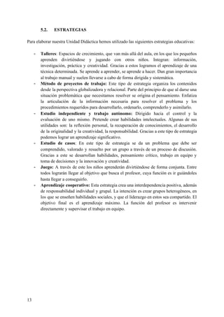 5.2. ESTRATEGIAS
Para elaborar nuestra Unidad Didáctica hemos utilizado las siguientes estrategias educativas:
- Talleres​: Espacios de crecimiento, que van más allá del aula, en los que los pequeños
aprenden divirtiéndose y jugando con otros niños. Integran: información,
investigación, práctica y creatividad. Gracias a estos logramos el aprendizaje de una
técnica determinada. Se aprende a aprender, se aprende a hacer. Dan gran importancia
al trabajo manual y suelen llevarse a cabo de forma dirigida y sistemática.
- Método de proyectos de trabajo: ​Este tipo de estrategia organiza los contenidos
desde la perspectiva globalizadora y relacional. Parte del principio de que al darse una
situación problemática que necesitamos resolver se origina el pensamiento. Enfatiza
la articulación de la información necesaria para resolver el problema y los
procedimientos requeridos para desarrollarlo, ordenarlo, comprenderlo y asimilarlo.
- Estudio independiente y trabajo autónomo: Dirigido hacia el control y la
evaluación de uno mismo. Pretende crear habilidades intelectuales. Algunas de sus
utilidades son: la reflexión personal, la recuperación de conocimientos, el desarrollo
de la originalidad y la creatividad, la responsabilidad. Gracias a este tipo de estrategia
podemos lograr un aprendizaje significativo.
- Estudio de casos​: En este tipo de estrategia se da un problema que debe ser
comprendido, valorado y resuelto por un grupo a través de un proceso de discusión.
Gracias a este se desarrollan habilidades, pensamiento crítico, trabajo en equipo y
toma de decisiones y la innovación y creatividad.
- Juego: A través de este los niños aprenderán divirtiéndose de forma conjunta. Entre
todos lograrán llegar al objetivo que busca el profesor, cuya función es ir guiándoles
hasta llegar a conseguirlo.
- Aprendizaje cooperativo: Esta estrategia crea una interdependencia positiva, además
de responsabilidad individual y grupal. La intención es crear grupos heterogéneos, en
los que se enseñen habilidades sociales, y que el liderazgo en estos sea compartido. El
objetivo final es el aprendizaje máximo. La función del profesor es intervenir
directamente y supervisar el trabajo en equipo.
13
 