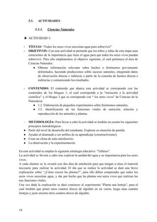 5.3. ACTIVIDADES
5.3.1. Ciencias Naturales
★ ACTIVIDAD 1:
- TÍTULO:​ “Todos los seres vivos necesitan agua para sobrevivir”
- OBJETIVOS: Con esta actividad se pretende que los niños y niñas de esta etapa sean
conscientes de la importancia que tiene el agua para que todos los seres vivos puedan
sobrevivir. Para ello emplearemos el objetivo siguiente, el cual pertenece al área de
Ciencias Naturales:
● Obtener información relevante sobre hechos o fenómenos previamente
delimitados, haciendo predicciones sobre sucesos naturales, integrando datos
de observación directa e indirecta a partir de la consulta de fuentes directa e
indirectas y comunicando los resultados.
- CONTENIDO: El contenido que abarca esta actividad se corresponde con los
contenidos de los bloques 1, el cual corresponde a la “iniciación a la actividad
científica” y el bloque 3 que se corresponde con “ los seres vivos” de Ciencias de la
Naturaleza.
● 1.2. Elaboración de pequeños experimentos sobre fenómenos naturales.
● 3.5. Identificación de las funciones vitales de nutrición, relación y
reproducción de los animales y plantas.
- METODOLOGÍA: Para llevar a cabo la actividad se tendrán en cuenta los siguientes
principios metodológicos:
● Partir del nivel de desarrollo del estudiante. Explorar su situación de partida.
● Ayudar al alumnado a ser artífice de su aprendizaje (constructivismo):
● Crear un clima de aula satisfactorio
● La observación y la experimentación
En esta actividad se emplea la siguiente estrategia educativa: “Talleres”.
La actividad se llevará a cabo tras explicar la unidad del agua y su importancia para los seres
vivos.
A cada alumno se le avisará con dos días de antelación para que traigan a clase el material
necesario para realizar la actividad. El día que se realice la actividad se dará una breve
explicación sobre “¿Cómo crecen las plantas?”, para ello deben comprender que todos los
seres vivos necesitan agua, y dar por hecho que las plantas son seres vivos que realizan las
tres funciones vitales.
Una vez dada la explicación se dará comienzo al experimento “Planta una lenteja”, para el
cual tendrán que poner unos cuantos discos de algodón en un vasito, luego unas cuantas
lentejas y justo encima otros cuantos discos de algodón.
14
 