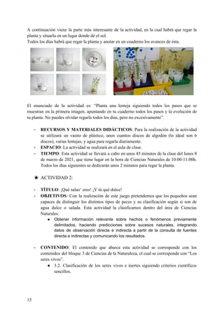 A continuación viene la parte más interesante de la actividad, en la cual habrá que regar la
planta y situarla en un lugar donde dé el sol.
Todos los días habrá que regar la planta y anotar en un cuaderno los avances de ésta.
El enunciado de la actividad es: “Planta una lenteja siguiendo todos los pasos que se
muestran en la primera imagen, apuntando en tu cuaderno todos los pasos y la evolución de
tu planta. No puedes olvidar regarla todos los días, pero no excesivamente”.
- RECURSOS Y MATERIALES DIDÁCTICOS​: Para la realización de la actividad
se utilizará un vasito de plástico, unos cuantos discos de algodón (lo ideal son 6
discos), varias lentejas, y agua para regarla diariamente.
- ESPACIO​: La actividad se realizará en el aula de clase.
- TIEMPO​: Esta actividad se llevará a cabo en unos 45 minutos de la clase del lunes 8
de marzo de 2021, que tiene lugar en la hora de Ciencias Naturales de 10:00-11:00h.
Todos los días siguientes se dedicarán unos 2 minutos para regar la planta.
★ ACTIVIDAD 2:
- TÍTULO​: ¡Qué salao’ eres! ¡Y tú qué dulce!
- OBJETIVOS​: Con la realización de este juego pretendemos que los pequeños sean
capaces de distinguir los distintos tipos de peces y su clasificación según si son de
agua dulce o salada. Esta actividad la clasificamos dentro del área de Ciencias
Naturales:
● Obtener información relevante sobre hechos o fenómenos previamente
delimitados, haciendo predicciones sobre sucesos naturales, integrando
datos de observación directa e indirecta a partir de la consulta de fuentes
directa e indirectas y comunicando los resultados.
- CONTENIDO​: El contenido que abarca esta actividad se corresponde con los
contenidos del bloque 3 de Ciencias de la Naturaleza, el cual se corresponde con “Los
seres vivos”.
● 3.2. Clasificación de los seres vivos e inertes siguiendo criterios científicos
sencillos.
15
 