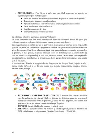 - METODOLOGÍA: Para llevar a cabo esta actividad tendremos en cuenta los
siguientes principios metodológicos:
● Partir del nivel de desarrollo del estudiante. Explorar su situación de partida
● Trabajar con ideas previas del estudiante
● Ayudar al alumnado a ser artífice de su aprendizaje (constructivismo)
● Crear un clima de aula satisfactorio
● Introducir cambios de ritmo
● Emplear fuentes y recursos diversos
La estrategia educativa que vamos a usar es “Talleres”.
La clase comenzará con una breve introducción sobre las diferentes masas de aguas que
podemos encontrar en la superficie terrestre: mares, océanos, ríos, lagos...
Les preguntaremos si saben qué es lo que vive en estas aguas, y una vez hayan respondido
que son los peces, les volveremos a preguntar si tanto en las aguas dulces como en las saladas
viven los mismos. Para llegar a la respuesta de esta pregunta hemos preparado tres murales,
el primero, el más grande, en el que aparecen todos los distintos peces. A ambos lados de
este, un mural con un gran río y al otro lado, otro con un mar. Al ver estos paneles pondrán
en práctica lo que introdujimos al principio, es decir, que en el mar encontramos agua salada
y en el río, dulce.
A continuación, deberán ir agrupándolos en dos grupos, los de agua dulce (anguila, trucha,
carpa, piraña, barbo...) y los de agua salada (pez espada, pulpo, manta, cangrejo, tiburón,
ballena, delfín, tortuga...).
- RECURSOS Y MATERIALES DIDÁCTICOS: El material que vamos a necesitar
para la realización de esta actividad es; fotos de los distintos peces, un gran mural
donde los colocaremos todos al principio, y otros dos más pequeños, uno con un mar
y otro con un río, en los que colocarán cada tipo de peces.
- ESPACIO​: La actividad tendrá lugar en el aula de clase.
- TIEMPO​: La actividad durará 45 minutos y tendrá lugar el jueves 11 de marzo de
2021, en la hora de la asignatura de Ciencias Naturales de 12:30-13:30h..
16
 