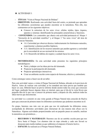 ★ ACTIVIDAD 3:
- TÍTULO: ​“Visita al Parque Nacional de Doñana”
- OBJETIVOS: ​Realizando esta actividad fuera del centro, se pretende que aprendan
los diferentes ecosistemas que pueden encontrar en la naturaleza. Para ello, nos
centraremos en los siguientes objetivos:
● Conocer la estructura de los seres vivos: células, tejidos, tipos, órganos,
aparatos y sistemas: identificando las principales características y funciones.
- ​CONTENIDOS: ​Los contenidos que abarca esta actividad pertenecen al bloque 1
“Iniciación de la actividad científica” y al bloque 3 “los seres vivos” del área de
Ciencias Naturales.
● 1.6. Curiosidad por observar directa e indirectamente los fenómenos naturales,
experimentar y plantear posibles hipótesis.
● 3.11. Identificación de los recursos naturales que pueden agotarse y curiosidad
por la necesidad de un uso racional de los mismos.
● 3.14. Desarrollo de hábitos de respeto y cuidado hacia los seres vivos.
- METODOLOGÍA: ​En esta actividad están presentes los siguientes principios
metodológicos:
● Partir y trabajar con las ideas previas del alumnado.
● Propiciar la participación del alumnado.
● Propiciar aprendizajes interactivos.
● Crear un ambiente escolar como espacio de bienestar, afectivo y estimulante.
Como estrategia vamos a hacer uso de un taller.
Para esta actividad vamos a visitar el Parque Nacional de Doñana, ubicado en la provincia de
Huelva. Antes de realizar esta actividad, se les mandará una tarea previa que tendrán que
hacer en casa. Deberán hacer un previo informe donde anoten todas las cosas que conozcan
del lugar, pudiendo buscar algunas ideas en internet, para que el día de la visita lleven una
pequeña idea de lo que van a conocer de primera mano y después de ella, analicen todas las
ideas nuevas que desconocían.
La actividad va a consistir en una visita guiada al Parque Natural más conocido de Huelva
para que conozcan de primera mano los diferentes ecosistemas que podemos encontrar en él.
En grupo, haremos una ruta con un guía que nos irá explicando las diferentes zonas,
acompañada de diferentes actividades para interactuar de una manera más eficaz con la
Naturaleza. Algunas actividades proporcionadas será un pequeño paseo en camello, analizar
la naturaleza con prismáticos…
- RECURSOS Y MATERIALES​: Haremos uso de un autobús escolar para que nos
lleve hasta el Parque. Los alumnos irán en ropa cómoda y cada uno llevará su
desayuno para media mañana ya que saldremos al empezar el horario lectivo.
- ESPACIO: ​Se realizará en el Parque Natural Doñana.
17
 