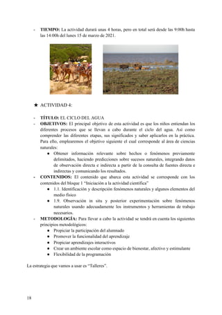 - TIEMPO: ​La actividad durará unas 4 horas, pero en total será desde las 9:00h hasta
las 14:00h del lunes 15 de marzo de 2021.
★ ACTIVIDAD 4:
- TÍTULO:​ EL CICLO DEL AGUA
- OBJETIVOS: ​El principal objetivo de esta actividad es que los niños entiendan los
diferentes procesos que se llevan a cabo durante el ciclo del agua. Así como
comprender las diferentes etapas, sus significados y saber aplicarlos en la práctica.
Para ello, emplearemos el objetivo siguiente el cual corresponde al área de ciencias
naturales:
● Obtener información relevante sobre hechos o fenómenos previamente
delimitados, haciendo predicciones sobre sucesos naturales, integrando datos
de observación directa e indirecta a partir de la consulta de fuentes directa e
indirectas y comunicando los resultados.
- CONTENIDOS: ​El contenido que abarca esta actividad se corresponde con los
contenidos del bloque 1 “Iniciación a la actividad científica”
● 1.1. Identificación y descripción fenómenos naturales y algunos elementos del
medio físico
● 1.9. Observación in situ y posterior experimentación sobre fenómenos
naturales usando adecuadamente los instrumentos y herramientas de trabajo
necesarios.
- METODOLOGÍA: Para llevar a cabo la actividad se tendrá en cuenta los siguientes
principios metodológicos:
● Propiciar la participación del alumnado
● Promover la funcionalidad del aprendizaje
● Propiciar aprendizajes interactivos
● Crear un ambiente escolar como espacio de bienestar, afectivo y estimulante
● Flexibilidad de la programación
La estrategia que vamos a usar es “Talleres”.
18
 