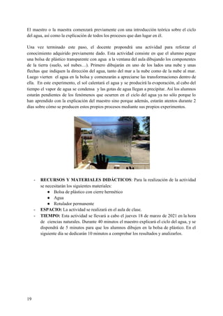 El maestro o la maestra comenzará previamente con una introducción teórica sobre el ciclo
del agua, así como la explicación de todos los procesos que dan lugar en él.
Una vez terminado este paso, el docente propondrá una actividad para reforzar el
conocimiento adquirido previamente dado. Esta actividad consiste en que el alumno pegue
una bolsa de plástico transparente con agua a la ventana del aula dibujando los componentes
de la tierra (suelo, sol nubes…). Primero dibujarán en uno de los lados una nube y unas
flechas que indiquen la dirección del agua, tanto del mar a la nube como de la nube al mar.
Luego vierten el agua en la bolsa y comenzarán a apreciarse las transformaciones dentro de
ella. En este experimento, el sol calentará el agua y se producirá la evaporación, al cabo del
tiempo el vapor de agua se condensa y las gotas de agua llegan a precipitar. Así los alumnos
estarán pendientes de los fenómenos que ocurren en el ciclo del agua ya no sólo porque lo
han aprendido con la explicación del maestro sino porque además, estarán atentos durante 2
días sobre cómo se producen estos propios procesos mediante sus propios experimentos.
- RECURSOS Y MATERIALES DIDÁCTICOS​: Para la realización de la actividad
se necesitarán los siguientes materiales:
● Bolsa de plástico con cierre hermético
● Agua
● Rotulador permanente
- ESPACIO: ​La actividad se realizará en el aula de clase.
- TIEMPO: ​Esta actividad se llevará a cabo el jueves 18 de marzo de 2021 en la hora
de ciencias naturales. Durante 40 minutos el maestro explicará el ciclo del agua, y se
dispondrá de 5 minutos para que los alumnos dibujen en la bolsa de plástico. En el
siguiente día se dedicarán 10 minutos a comprobar los resultados y analizarlos.
19
 