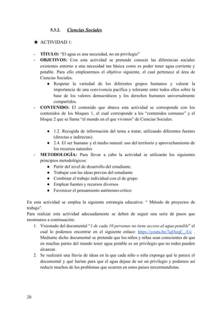 5.3.2. Ciencias Sociales
★ ACTIVIDAD 1:
- TÍTULO:​ “El agua es una necesidad, no un privilegio”
- OBJETIVOS: ​Con esta actividad se pretende conocer las diferencias sociales
existentes entorno a una necesidad tan básica como es poder tener agua corriente y
potable. Para ello emplearemos el objetivo siguiente, el cual pertenece al área de
Ciencias Sociales.
● Respetar la variedad de los diferentes grupos humanos y valorar la
importancia de una convivencia pacífica y tolerante entre todos ellos sobre la
base de los valores democráticos y los derechos humanos universalmente
compartidos.
- CONTENIDO: ​El contenido que abarca esta actividad se corresponde con los
contenidos de los bloques 1, el cual corresponde a los “contenidos comunes” y el
bloque 2 que se llama “el mundo en el que vivimos” de Ciencias Sociales.
● 1.2. Recogida de información del tema a tratar, utilizando diferentes fuentes
(directas e indirectas).
● 2.4. El ser humano y el medio natural: uso del territorio y aprovechamiento de
los recursos naturales
- METODOLOGÍA: ​Para llevar a cabo la actividad se utilizarán los siguientes
principios metodológicos:
● Partir del nivel de desarrollo del estudiante.
● Trabajar con las ideas previas del estudiante
● Combinar el trabajo individual con el de grupo
● Emplear fuentes y recursos diversos
● Favorecer el pensamiento autónomo-crítico
En esta actividad se emplea la siguiente estrategia educativa: “ Método de proyectos de
trabajo”.
Para realizar esta actividad adecuadamente se deben de seguir una serie de pasos que
mostramos a continuación:
1. Visionado del documental “​1 de cada 10 personas no tiene acceso al agua potable​” el
cual lo podemos encontrar en el siguiente enlace: ​https://youtu.be/7qfArqC_-Uc .
Mediante dicho documental se pretende que los niños y niñas sean conscientes de que
en muchas partes del mundo tener agua potable es un privilegio que no todos pueden
alcanzar.
2. Se realizará una lluvia de ideas en la que cada niño o niña exponga qué le parece el
documental y qué harían para que el agua dejase de ser un privilegio y podamos así
reducir muchos de los problemas que ocurren en estos países tercermundistas.
20
 