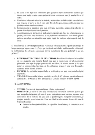 3. En clase, se les deja unos 10 minutos para que en un papel anoten todas las ideas que
tienen para poder ayudar a esos países tal como vemos que hace la asociación en el
video.
4. Un alumno voluntario saldrá a la pizarra y apuntará en un lado de ésta las soluciones
que propone el curso y en el otro lado de ésta los principales problemas que han
podido observar en el documental.
5. Posteriormente se tratará de unir cada problema existente a una posible solución en
grupos de trabajo de máximo 5 personas.
6. A continuación, un portavoz de cada grupo expondrá en clase las soluciones que su
grupo y él o ella han encontrado a los problemas enumerados. Los demás grupos
deberán escuchar con atención para luego elegir las mejores soluciones de toda la
clase.
El enunciado de la actividad planteada es: “Visualiza este documental y ponte en el lugar de
las personas que aparecen en él, ¿Crees que las demás sociedades podrían ayudar a disminuir
la problemática de este país ocasionada por la inexistencia de agua potable? Si es así,
¿Cómo?”
- RECURSOS Y MATERIALES DIDÁCTICOS: ​Para la realización de la actividad
se va a necesitar una pantalla digital para que la clase pueda ver el documental
planteado, una hoja de papel para escribir sus ideas, la pizarra normal y tiza para
poner en común todas las ideas de los diferentes grupos, y una hoja de papel o
cuaderno donde puedan escribir.
- ESPACIO: ​La actividad desarrollada se realizará en un aula con pantalla digital
disponible.
- TIEMPO: ​Esta actividad abarca una única sesión de 45 minutos aproximadamente
durante el 17 de Marzo de 2021 en la clase de Ciencias Sociales de 11:00-12:00h .
★ ACTIVIDAD 2:
- TÍTULO​: Concurso de ahorro del agua: ¿Quién gasta menos?
- OBJETIVOS​: Al llevar a cabo este concurso que consiste en anotar los puntos que
van logrando diariamente al usar el agua, pretendemos que nuestros alumnos sean
conscientes de la cantidad de agua que se puede llegar a malgastar diariamente, y
pongan remedio a esta situación. Esta actividad la colocaremos dentro del área de
Ciencias Sociales:
● Desarrollar la responsabilidad, la capacidad de esfuerzo y la constancia en el
estudio.
21
 