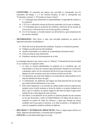 - CONTENIDO​: El contenido que abarca esta actividad se corresponde con los
contenidos del bloque 1 y 2 de Ciencias Sociales, el cual se corresponde con
“Contenidos comunes” y “El mundo en el que vivimos”.
● 1.7. Estrategias para desarrollar la responsabilidad, la capacidad de esfuerzo y
la constancia.
● 1.10. Uso y utilización correcta de diversos materiales con los que se trabajan.
● 1.12 Estrategias para la resolución de conflictos, utilización de las normas de
convivencia y valoración de la convivencia pacífica y tolerante.
● 2.4. El ser humano y el medio natural: uso del territorio y aprovechamiento de
los recursos naturales
- METODOLOGÍA​: Para llevar a cabo esta actividad tendremos en cuenta los
siguientes principios metodológicos:
● Partir del nivel de desarrollo del estudiante. Explorar su situación de partida
● Trabajar con ideas previas del estudiante
● Ayudar al alumnado a ser artífice de su aprendizaje (constructivismo)
● Crear un clima de aula satisfactorio
● Establecer normas de funcionamiento en el aula
La estrategia educativa que vamos a usar es “Talleres”. El desarrollo de esta actividad
se va a realizar en el siguiente orden:
1. La clase se iniciará planteándoles la pregunta de si consideran que son
responsables a la hora de consumir agua diariamente. Después les volveremos
a preguntar cuáles son los momentos del día en los que usan agua. Y que si en
algunas de estas ocasiones creen que no hacen un buen uso de ella.
2. Les dejaremos que entre ellos lleguen a la conclusión de cuáles podrían ser los
mejores métodos de ahorro de agua.
3. A continuación, les pediremos que hagan una ficha personal del uso de agua
que suelen utilizar diariamente en sus casas.
4. Entre todos llegaremos a un acuerdo de cuántos puntos positivos suponen por
ejemplo cerrar el grifo mientras se lavan los dientes o se ponen champú en el
pelo, y por el contrario, los puntos negativos derivados de dejar el agua correr
cuando llevan a cabo alguna de estas acciones.
5. Por último, la recopilación de los puntos se realizará durante las dos semanas
en las que llevaremos a cabo la Unidad Didáctica. El último día de clases se
contarán los puntos de todos los alumnos, y aquel que obtenga un mayor
resultado será el que gane el concurso, se le dará un premio y un diploma. El
resto de compañeros también recibirán un diploma.
- RECURSOS Y MATERIALES DIDÁCTICOS: ​Folios y lápices para realizar sus
fichas, diplomas personalizados y un premio para el ganador.
- ESPACIO​: La actividad tendrá lugar en el aula.
22
 
