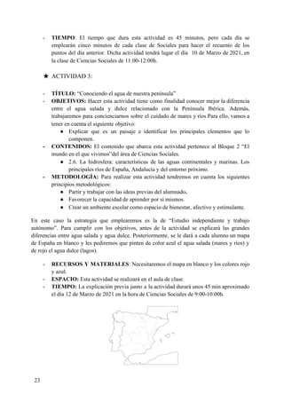 - TIEMPO​: El tiempo que dura esta actividad es 45 minutos, pero cada día se
emplearán cinco minutos de cada clase de Sociales para hacer el recuento de los
puntos del día anterior. Dicha actividad tendrá lugar el día 10 de Marzo de 2021, en
la clase de Ciencias Sociales de 11:00-12:00h.
★ ACTIVIDAD 3:
- TÍTULO: ​“Conociendo el agua de nuestra península”
- OBJETIVOS: ​Hacer esta actividad tiene como finalidad conocer mejor la diferencia
entre el agua salada y dulce relacionado con la Península Ibérica. Además,
trabajaremos para concienciarnos sobre el cuidado de mares y ríos Para ello, vamos a
tener en cuenta el siguiente objetivo:
● Explicar que es un paisaje e identificar los principales elementos que lo
componen.
- CONTENIDOS: ​El contenido que abarca esta actividad pertenece al Bloque 2 “El
mundo en el que vivimos”del área de Ciencias Sociales.
● 2.6. La hidrosfera: características de las aguas continentales y marinas. Los
principales ríos de España, Andalucía y del entorno próximo.
- METODOLOGÍA: ​Para realizar esta actividad tendremos en cuenta los siguientes
principios metodológicos:
● Partir y trabajar con las ideas previas del alumnado​.
● Favorecer la capacidad de aprender por sí mismos.
● Crear un ambiente escolar como espacio de bienestar, afectivo y estimulante.
En este caso la estrategia que emplearemos es la de “Estudio independiente y trabajo
autónomo”. Para cumplir con los objetivos, antes de la actividad se explicará las grandes
diferencias entre agua salada y agua dulce. Posteriormente, se le dará a cada alumno un mapa
de España en blanco y les pediremos que pinten de color azul el agua salada (mares y ríos) y
de rojo el agua dulce (lagos).
- RECURSOS Y MATERIALES​: Necesitaremos el mapa en blanco y los colores rojo
y azul.
- ESPACIO: ​Esta actividad se realizará en el aula de clase
- TIEMPO: ​La explicación previa junto a la actividad durará unos 45 min aproximado
el día 12 de Marzo de 2021 en la hora de Ciencias Sociales de 9:00-10:00h.
23
 