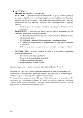 ★ ACTIVIDAD 4:
- TÍTULO:​ HACEMOS UN CLIMOGRAMA
- OBJETIVOS: La principal finalidad de esta actividad es que los alumnos y alumnas
conozcan el significado de un Climograma, para que se usa y además que ellos sepan
aplicar la práctica de esta, es decir, una vez que han comprendido la parte teórica, los
alumnos deberán saber hacer un Climograma. Para ello emplearemos el siguiente
objetivo:
● Explicar que es un paisaje e identificar los principales elementos que lo
componen.
- CONTENIDOS: El contenido que abarca esta actividad se corresponde con los
contenidos del bloque 1 “Contenidos comunes”.
● 1.2. Recogida de información del tema a tratar, utilizando diferentes fuentes
(directas e indirectas).
● 1.5. Utilización y lectura de diferentes lenguajes textuales y gráficos.
● 1.7. Estrategias para desarrollar la responsabilidad, la capacidad de esfuerzo y
la constancia.
● 1.10. Uso y utilización correcta de diversos materiales con los que se trabajan.
- METODOLOGÍA: ​Para llevar a cabo la actividad se desarrollarán los siguientes
principios metodológicos:
● Favorecer el aprendizaje significativo
● Promover la funcionalidad del aprendizaje
● Propiciar aprendizajes interactivos
● Emplear fuentes y recursos diversos
La estrategia que vamos a utilizar en esta actividad se llama “Estudio de casos”.
Para comenzar, el docente explicará qué es un Climograma, así como sus funciones y sus
características. Además recalcará la principal diferencia que existe entre un climograma y el
tiempo, para que así los niños y niñas comprendan mejor el tema.
A continuación, se repartirán cuatro ​fichas para trabajar la técnica de la representación del
climograma, por Comunidades Autónomas de España. Los datos para realizar el climograma
(longitud, latitud, altitud, temperaturas y precipitaciones) le preguntarán al maestro y éste les
proporcionará el material necesario para buscarlos.
24
 