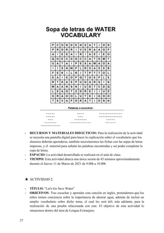 - RECURSOS Y MATERIALES DIDÁCTICOS: ​Para la realización de la actividad
se necesita una pantalla digital para hacer la explicación sobre el vocabulario que los
alumnos deberán aprenderse, también necesitaremos las fichas con las sopas de letras
impresas, y el material para señalar las palabras encontradas y así poder completar la
sopa de letras.
- ESPACIO: ​La actividad desarrollada se realizará en el aula de clase.
- TIEMPO: ​Esta actividad abarca una única sesión de 45 minutos aproximadamente
durante el Jueves 11 de Marzo de 2021 de 9.00h a 10.00h
★ ACTIVIDAD 2:
- TÍTULO:​ "Let's Go Save Water"
- OBJETIVOS​: Tras escuchar y aprender esta canción en inglés, pretendemos que los
niños tomen conciencia sobre la importancia de ahorrar agua, además de incluir un
amplio vocabulario sobre dicho tema, el cual les será útil, más adelante, para la
realización de una prueba relacionada con este. El objetivo de esta actividad lo
situaremos dentro del área de Lengua Extranjera:
27
 
