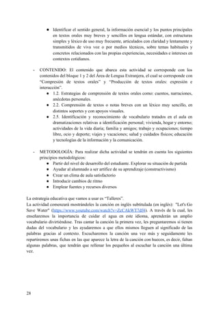 ● Identificar el sentido general, la información esencial y los puntos principales
en textos orales muy breves y sencillos en lengua estándar, con estructuras
simples y léxico de uso muy frecuente, articulados con claridad y lentamente y
transmitidos de viva voz o por medios técnicos, sobre temas habituales y
concretos relacionados con las propias experiencias, necesidades e intereses en
contextos cotidianos.
- CONTENIDO: El contenido que abarca esta actividad se corresponde con los
contenidos del bloque 1 y 2 del Área de Lengua Extranjera, el cual se corresponde con
“Compresión de textos orales” y “Producción de textos orales: expresión e
interacción”.
● 1.2. Estrategias de comprensión de textos orales como: cuentos, narraciones,
anécdotas personales.
● 2.2. Comprensión de textos o notas breves con un léxico muy sencillo, en
distintos soportes y con apoyos visuales.
● 2.5. Identificación y reconocimiento de vocabulario tratados en el aula en
dramatizaciones relativas a identificación personal; vivienda, hogar y entorno;
actividades de la vida diaria; familia y amigos; trabajo y ocupaciones; tiempo
libre, ocio y deporte; viajes y vacaciones; salud y cuidados físicos; educación
y tecnologías de la información y la comunicación.
- METODOLOGÍA: Para realizar dicha actividad se tendrán en cuenta los siguientes
principios metodológicos:
● Partir del nivel de desarrollo del estudiante. Explorar su situación de partida
● Ayudar al alumnado a ser artífice de su aprendizaje (constructivismo)
● Crear un clima de aula satisfactorio
● Introducir cambios de ritmo
● Emplear fuentes y recursos diversos
La estrategia educativa que vamos a usar es “Talleres”.
La actividad comenzará mostrándoles la canción en inglés subtitulada (en inglés): "Let's Go
Save Water" (​https://www.youtube.com/watch?v=ZcCAkWT7df4​). A través de la cual, les
enseñaremos la importancia de cuidar el agua en este idioma, aprenderán un amplio
vocabulario divirtiéndose. Tras cantar la canción la primera vez, les preguntaremos si tienen
dudas del vocabulario y les ayudaremos a que ellos mismos lleguen al significado de las
palabras gracias al contexto. Escucharemos la canción una vez más y seguidamente les
repartiremos unas fichas en las que aparece la letra de la canción con huecos, es decir, faltan
algunas palabras, que tendrán que rellenar los pequeños al escuchar la canción una última
vez.
28
 