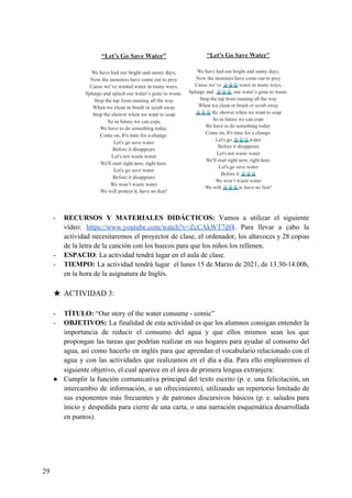 - RECURSOS Y MATERIALES DIDÁCTICOS: Vamos a utilizar el siguiente
vídeo: ​https://www.youtube.com/watch?v=ZcCAkWT7df4​. Para llevar a cabo la
actividad necesitaremos el proyector de clase, el ordenador, los altavoces y 28 copias
de la letra de la canción con los huecos para que los niños los rellenen.
- ESPACIO​: La actividad tendrá lugar en el aula de clase.
- TIEMPO: La actividad tendrá lugar el lunes 15 de Marzo de 2021, de 13.30-14.00h,
en la hora de la asignatura de Inglés.
★ ACTIVIDAD 3:
- TÍTULO:​ “Our story of the water consume - comic”
- OBJETIVOS: ​La finalidad de esta actividad es que los alumnos consigan entender la
importancia de reducir el consumo del agua y que ellos mismos sean los que
propongan las tareas que podrían realizar en sus hogares para ayudar al consumo del
agua, así como hacerlo en inglés para que aprendan el vocabulario relacionado con el
agua y con las actividades que realizamos en el día a día. Para ello emplearemos el
siguiente objetivo, el cual aparece en el área de primera lengua extranjera:
● Cumplir la función comunicativa principal del texto escrito (p. e. una felicitación, un
intercambio de información, o un ofrecimiento), utilizando un repertorio limitado de
sus exponentes más frecuentes y de patrones discursivos básicos (p. e. saludos para
inicio y despedida para cierre de una carta, o una narración esquemática desarrollada
en puntos).
29
 
