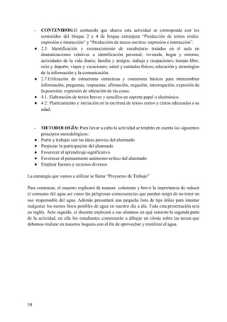 - CONTENIDOS:​El contenido que abarca esta actividad se corresponde con los
contenidos del bloque 2 y 4 de lengua extranjera “Producción de textos orales:
expresión e interacción” y “Producción de textos escritos: expresión e interacción”.
● 2.5. Identificación y reconocimiento de vocabulario tratados en el aula en
dramatizaciones relativas a identificación personal; vivienda, hogar y entorno;
actividades de la vida diaria; familia y amigos; trabajo y ocupaciones; tiempo libre,
ocio y deporte; viajes y vacaciones; salud y cuidados físicos; educación y tecnologías
de la información y la comunicación.
● 2.7.Utilización de estructuras sintácticas y conectores básicos para intercambiar
información, preguntas, respuestas; afirmación, negación, interrogación; expresión de
la posesión; expresión de ubicación de las cosas.
● 4.1. Elaboración de textos breves y sencillos en soporte papel o electrónico.
● 4.2. Planteamiento e iniciación en la escritura de textos cortos y claros adecuados a su
edad.
- METODOLOGÍA: ​Para llevar a cabo la actividad se tendrán en cuenta los siguientes
principios metodológicos:
● Partir y trabajar con las ideas previas del alumnado
● Propiciar la participación del alumnado
● Favorecer el aprendizaje significativo
● Favorecer el pensamiento autónomo-crítico del alumnado
● Emplear fuentes y recursos diversos
La estrategia que vamos a utilizar se llama “Proyectos de Trabajo”
Para comenzar, el maestro explicará de manera coherente y breve la importancia de reducir
el consumo del agua así como las peligrosas consecuencias que pueden surgir de no tener un
uso responsable del agua. Además presentará una pequeña lista de tips útiles para intentar
malgastar los menos litros posibles de agua en nuestro día a día. Toda esta presentación será
en inglés. Acto seguido, el docente explicará a sus alumnos en qué consiste la segunda parte
de la actividad, en ella los estudiantes comenzarán a dibujar un cómic sobre las tareas que
debemos realizar en nuestros hogares con el fin de aprovechar y reutilizar el agua.
30
 