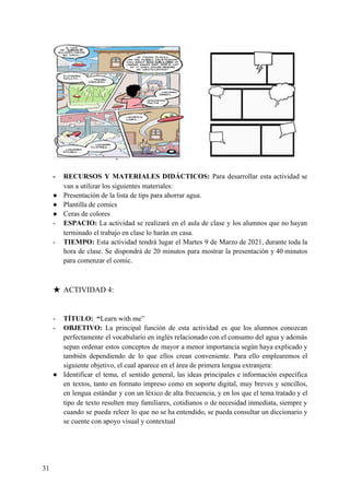 - RECURSOS Y MATERIALES DIDÁCTICOS: ​Para desarrollar esta actividad se
van a utilizar los siguientes materiales:
● Presentación de la lista de tips para ahorrar agua.
● Plantilla de comics
● Ceras de colores
- ESPACIO: ​La actividad se realizará en el aula de clase y los alumnos que no hayan
terminado el trabajo en clase lo harán en casa.
- TIEMPO: ​Esta actividad tendrá lugar el Martes 9 de Marzo de 2021, durante toda la
hora de clase. Se dispondrá de 20 minutos para mostrar la presentación y 40 minutos
para comenzar el comic.
★ ACTIVIDAD 4:
- TÍTULO: “​Learn with me”
- OBJETIVO: ​La principal función de esta actividad es que los alumnos conozcan
perfectamente el vocabulario en inglés relacionado con el consumo del agua y además
sepan ordenar estos conceptos de mayor a menor importancia según haya explicado y
también dependiendo de lo que ellos crean conveniente. Para ello emplearemos el
siguiente objetivo, el cual aparece en el área de primera lengua extranjera:
● Identificar el tema, el sentido general, las ideas principales e información específica
en textos, tanto en formato impreso como en soporte digital, muy breves y sencillos,
en lengua estándar y con un léxico de alta frecuencia, y en los que el tema tratado y el
tipo de texto resulten muy familiares, cotidianos o de necesidad inmediata, siempre y
cuando se pueda releer lo que no se ha entendido, se pueda consultar un diccionario y
se cuente con apoyo visual y contextual
31
 