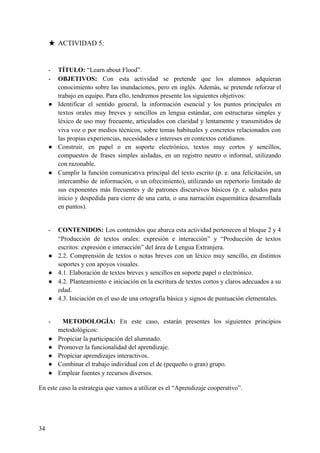 ★ ACTIVIDAD 5:
- TÍTULO: ​“Learn about Flood”.
- OBJETIVOS: ​Con esta actividad se pretende que los alumnos adquieran
conocimiento sobre las inundaciones, pero en inglés. Además, se pretende reforzar el
trabajo en equipo. Para ello, tendremos presente los siguientes objetivos:
● Identificar el sentido general, la información esencial y los puntos principales en
textos orales muy breves y sencillos en lengua estándar, con estructuras simples y
léxico de uso muy frecuente, articulados con claridad y lentamente y transmitidos de
viva voz o por medios técnicos, sobre temas habituales y concretos relacionados con
las propias experiencias, necesidades e intereses en contextos cotidianos.
● Construir, en papel o en soporte electrónico, textos muy cortos y sencillos,
compuestos de frases simples aisladas, en un registro neutro o informal, utilizando
con razonable.
● Cumplir la función comunicativa principal del texto escrito (p. e. una felicitación, un
intercambio de información, o un ofrecimiento), utilizando un repertorio limitado de
sus exponentes más frecuentes y de patrones discursivos básicos (p. e. saludos para
inicio y despedida para cierre de una carta, o una narración esquemática desarrollada
en puntos).
- CONTENIDOS: ​Los contenidos que abarca esta actividad pertenecen al bloque 2 y 4
“Producción de textos orales: expresión e interacción” y “Producción de textos
escritos: expresión e interacción” del área de Lengua Extranjera.
● 2.2. Comprensión de textos o notas breves con un léxico muy sencillo, en distintos
soportes y con apoyos visuales.
● 4.1. Elaboración de textos breves y sencillos en soporte papel o electrónico.
● 4.2. Planteamiento e iniciación en la escritura de textos cortos y claros adecuados a su
edad.
● 4.3. Iniciación en el uso de una ortografía básica y signos de puntuación elementales.
- ​METODOLOGÍA: ​En este caso, estarán presentes los siguientes principios
metodológicos:
● Propiciar la participación del alumnado.
● Promover la funcionalidad del aprendizaje.
● Propiciar aprendizajes interactivos.
● Combinar el trabajo individual con el de (pequeño o gran) grupo.
● Emplear fuentes y recursos diversos.
En este caso la estrategia que vamos a utilizar es el “Aprendizaje cooperativo”.
34
 