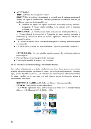 ★ ACTIVIDAD 6:
- ​TÍTULO: “​Order the misorganized letters​”
- OBJETIVOS: ​Al realizar esta actividad se pretende que de manera autónoma el
alumno sea capaz de ordenar letras formando palabras del vocabulario. Para ello, se
tendrán en cuenta los siguientes objetivos:
● Construir, en papel o en soporte electrónico, textos muy cortos y sencillos,
compuestos de frases simples aisladas, en un registro neutro o informal,
utilizando con razonable.
- ​CONTENIDOS: Los contenidos que abarca esta actividad pertenecen al bloque 3 y
4, “Comprensión de textos escritos y Producción de textos escritos: expresión e
interacción” y “Producción de textos escritos: expresión e interacción” del área de
Lengua Extranjera.
● 3.8. Utilización correcta de las convenciones ortográficas básicas y principales signos
de puntuación.
● 4.3. Iniciación en el uso de una ortografía básica y signos de puntuación elementales.
- METODOLOGÍA: ​En esta actividad estarán presentes los siguientes principios
metodológicos:
● Partir y trabajar con las ideas previas del alumnado.
● Favorecer la capacidad de aprender por sí mismos.
En esta actividad se utilizará la estrategia denominada “Talleres”.
Para realizar esta actividad se le dará a los alumnos unas fichas donde aparecen unos dibujos
y debajo letras desordenadas que forman la palabra que define el dibujo (ejemplo: dibujo de
agua, palabra desordenada: ​trwae​). Así, reforzarán sus conocimientos sobre el vocabulario
del agua y también servirá para que vean qué palabras aún no dominan con soltura y
necesitan más dedicación.
- RECURSOS Y MATERIALES​: Ficha con dibujos y letras desordenadas.
- ESPACIO: ​Esta actividad se realizará en el aula.
- TIEMPO: ​La explicación previa junto a la actividad durará unos 45 min aproximado
el Jueves 18 de Marzo de 2021 de 9:00h a 10:00h.
36
 