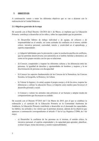 2. OBJETIVOS
A continuación vamos a tratar los diferentes objetivos que se van a alcanzar con la
realización de la Unidad Didáctica.
2.1. Objetivos generales de la etapa
De acuerdo con el Real Decreto 126/2014 del 1 de Marzo, se implanta que La Educación
Primaria contribuye a desarrollar en los niños y niñas las capacidades que les permitan:
- b) Desarrollar hábitos de trabajo individual y de equipo, de esfuerzo y de
responsabilidad en el estudio, así como actitudes de confianza en sí mismo, sentido
crítico, iniciativa personal, curiosidad, interés y creatividad en el aprendizaje, y
espíritu emprendedor.
- c) Adquirir habilidades para la prevención y para la resolución pacífica de conflictos,
que les permitan desenvolverse con autonomía en el ámbito familiar y doméstico, así
como en los grupos sociales con los que se relacionan.
- d) Conocer, comprender y respetar las diferentes culturas y las diferencias entre las
personas, la igualdad de derechos y oportunidades de hombres y mujeres y la no
discriminación de personas con discapacidad
- h) Conocer los aspectos fundamentales de las Ciencias de la Naturaleza, las Ciencias
Sociales, la Geografía, la Historia y la Cultura
- k) Valorar la higiene y la salud, aceptar el propio cuerpo y el de los otros, respetar las
diferencias y utilizar la educación física y el deporte como medios para favorecer el
desarrollo personal y social.
- l) Conocer y valorar los animales más próximos al ser humano y adoptar modos de
comportamiento que favorezcan su cuidado.
De acuerdo con el Decreto 97/2015 del 3 de Marzo de 2015, por el que se establece la
ordenación y el currículo de la Educación Primaria en la Comunidad Autónoma de
Andalucía, la Educación Primaria contribuirá a desarrollar en el alumnado las capacidades,
los hábitos, las actitudes y los valores que le permitan alcanzar, además de los objetivos que
aparecen a continuación correspondientes al artículo 17 de la Ley Orgánica 2/2006, de 3 de
mayo:
- a) Desarrollar la confianza de las personas en sí mismas, el sentido crítico, la
iniciativa personal, el espíritu emprendedor y la capacidad para aprender, planificar,
evaluar riesgos, tomar decisiones y asumir responsabilidades.
3
 