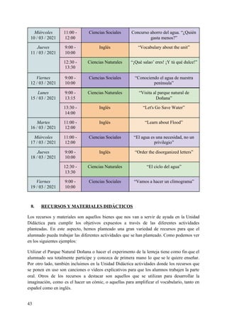 8. RECURSOS Y MATERIALES DIDÁCTICOS
Los recursos y materiales son aquellos bienes que nos van a servir de ayuda en la Unidad
Didáctica para cumplir los objetivos expuestos a través de las diferentes actividades
planteadas. En este aspecto, hemos planteado una gran variedad de recursos para que el
alumnado pueda trabajar las diferentes actividades que se han planteado. Como podemos ver
en los siguientes ejemplos:
Utilizar el Parque Natural Doñana o hacer el experimento de la lenteja tiene como fin que el
alumnado sea totalmente participe y conozca de primera mano lo que se le quiere enseñar.
Por otro lado, también incluimos en la Unidad Didáctica actividades donde los recursos que
se ponen en uso son canciones o vídeos explicativos para que los alumnos trabajen la parte
oral. Otros de los recursos a destacar son aquellos que se utilizan para desarrollar la
imaginación, como es el hacer un cómic, o aquellas para amplificar el vocabulario, tanto en
español como en inglés.
43
Miércoles
10 / 03 / 2021
11:00 -
12:00
Ciencias Sociales Concurso ahorro del agua. “¿Quién
gasta menos?”
Jueves
11 / 03 / 2021
9:00 -
10:00
Inglés “Vocabulary about the unit”
12:30 -
13:30
Ciencias Naturales “¡Qué salao’ eres! ¡Y tú qué dulce!”
Viernes
12 / 03 / 2021
9:00 -
10:00
Ciencias Sociales “Conociendo el agua de nuestra
península”
Lunes
15 / 03 / 2021
9:00 -
13:15
Ciencias Naturales “Visita al parque natural de
Doñana”
13:30 -
14:00
Inglés “Let's Go Save Water”
Martes
16 / 03 / 2021
11:00 -
12:00
Inglés “Learn about Flood”
Miércoles
17 / 03 / 2021
11:00 -
12:00
Ciencias Sociales “El agua es una necesidad, no un
privilegio”
Jueves
18 / 03 / 2021
9:00 -
10:00
Inglés “Order the disorganized letters”
12:30 -
13:30
Ciencias Naturales “El ciclo del agua”
Viernes
19 / 03 / 2021
9:00 -
10:00
Ciencias Sociales “Vamos a hacer un climograma”
 