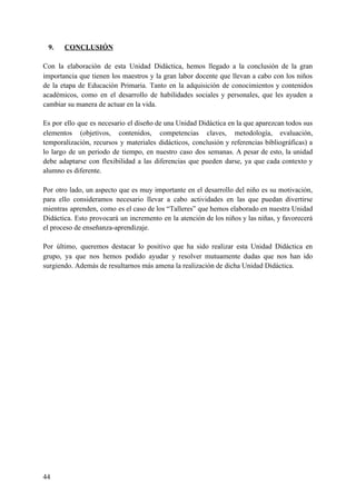 9. CONCLUSIÓN
Con la elaboración de esta Unidad Didáctica, hemos llegado a la conclusión de la gran
importancia que tienen los maestros y la gran labor docente que llevan a cabo con los niños
de la etapa de Educación Primaria. Tanto en la adquisición de conocimientos y contenidos
académicos, como en el desarrollo de habilidades sociales y personales, que les ayuden a
cambiar su manera de actuar en la vida.
Es por ello que es necesario el diseño de una Unidad Didáctica en la que aparezcan todos sus
elementos (objetivos, contenidos, competencias claves, metodología, evaluación,
temporalización, recursos y materiales didácticos, conclusión y referencias bibliográficas) a
lo largo de un periodo de tiempo, en nuestro caso dos semanas. A pesar de esto, la unidad
debe adaptarse con flexibilidad a las diferencias que pueden darse, ya que cada contexto y
alumno es diferente.
Por otro lado, un aspecto que es muy importante en el desarrollo del niño es su motivación,
para ello consideramos necesario llevar a cabo actividades en las que puedan divertirse
mientras aprenden, como es el caso de los “Talleres” que hemos elaborado en nuestra Unidad
Didáctica. Esto provocará un incremento en la atención de los niños y las niñas, y favorecerá
el proceso de enseñanza-aprendizaje.
Por último, queremos destacar lo positivo que ha sido realizar esta Unidad Didáctica en
grupo, ya que nos hemos podido ayudar y resolver mutuamente dudas que nos han ido
surgiendo. Además de resultarnos más amena la realización de dicha Unidad Didáctica.
44
 