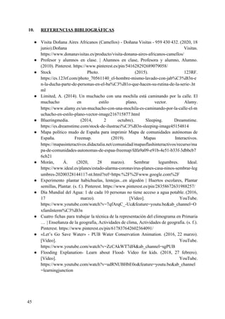 10. REFERENCIAS BIBLIOGRÁFICAS
● Visita Doñana Aires Africanos (Camellos) - Doñana Visitas - 959 430 432. (2020, 18
junio).Doñana Visitas.
https://www.donanavisitas.es/producto/visita-donana-aires-africanos-camellos/
● Profesor y alumnos en clase. | Alumnos en clase, Profesora y alumno, Alumno.
(2010). Pinterest. https://www.pinterest.es/pin/541628292689079058/
● Stock Photo. (2015). 123RF.
https://es.123rf.com/photo_70561140_el-hombre-mismo-lavado-con-jab%C3%B3n-e
n-la-ducha-parte-de-personas-en-el-ba%C3%B1o-que-hacen-su-rutina-de-la-serie-.ht
ml
● Limited, A. (2014). Un muchacho con una mochila está caminando por la calle. El
muchacho en estilo plano, vector. Alamy.
https://www.alamy.es/un-muchacho-con-una-mochila-es-caminando-por-la-calle-el-m
uchacho-en-estilo-plano-vector-image216715877.html
● Blueringmedia. (2014, 2 octubre). Sleeping. Dreamstime.
https://es.dreamstime.com/stock-de-ilustraci%C3%B3n-sleeping-image45154814
● Mapa político mudo de España para imprimir Mapa de comunidades autónomas de
España. Freemap. (2019). Mapas Interactivos.
https://mapasinteractivos.didactalia.net/comunidad/mapasflashinteractivos/recurso/ma
pa-de-comunidades-autonomas-de-espaa-freemap/fdfa9a09-e91b-4e51-b33f-3dbbcb7
6cb21
● Morán, Á. (2020, 28 marzo). Sembrar legumbres. Ideal.
https://www.ideal.es/planes/estado-alarma-coronavirus-planes-casa-ninos-sembrar-leg
umbres-20200328144117-nt.html?ref=https:%2F%2Fwww.google.com%2F
● Experimento plantar habichuelas, lentejas...en algodón | Huertos escolares, Plantar
semillas, Plantar. (s. f.). Pinterest. https://www.pinterest.es/pin/28358672631988257/
● Día Mundial del Agua: 1 de cada 10 personas no tiene acceso a agua potable. (2016,
17 marzo). [Vídeo]. YouTube.
https://www.youtube.com/watch?v=7qfArqC_-Uc&feature=youtu.be&ab_channel=O
xfamInterm%C3%B3n
● Cuatro fichas para trabajar la técnica de la representación del climograma en Primaria
… | Enseñanza de la geografía, Actividades de clima, Actividades de geografía. (s. f.).
Pinterest. https://www.pinterest.es/pin/617837642602364091/
● «Let’s Go Save Water» - PUB Water Conservation Animation. (2016, 22 marzo).
[Vídeo]. YouTube.
https://www.youtube.com/watch?v=ZcCAkWT7df4&ab_channel=sgPUB
● Flooding Explanation- Learn about Flood- Video for kids. (2018, 27 febrero).
[Vídeo]. YouTube.
https://www.youtube.com/watch?v=udRNUBHbE0o&feature=youtu.be&ab_channel
=learningjunction
45
 