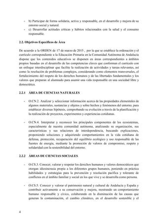 - b) Participar de forma solidaria, activa y responsable, en el desarrollo y mejora de su
entorno social y natural.
- c) Desarrollar actitudes críticas y hábitos relacionados con la salud y el consumo
responsable.
2.2. Objetivos Específicos de Área
De acuerdo a la ORDEN de 17 de marzo de 2015 , por la que se establece la ordenación y el
currículo correspondiente a la Educación Primaria en la Comunidad Autónoma de Andalucía
dispone que los contenidos educativos se disponen en áreas correspondientes a ámbitos
propios basadas en el desarrollo de las competencias claves que conforman el currículo con
un enfoque interdisciplinar que facilite la realización de actividades y tareas relevantes, así
como la resolución de problemas complejos, considerando como elementos transversales, el
fortalecimiento del respeto de los derechos humanos y de las libertades fundamentales y los
valores que preparan al alumnado para asumir una vida responsable en una sociedad libre y
democrática.
2.2.1 ÁREA DE CIENCIAS NATURALES
- O.CN.2. Analizar y seleccionar información acerca de las propiedades elementales de
algunos materiales, sustancias y objetos y sobre hechos y fenómenos del entorno, para
establecer diversas hipótesis, comprobando su evolución a través de la planificación y
la realización de proyectos, experimentos y experiencias cotidianas.
- O.CN.4. Interpretar y reconocer los principales componentes de los ecosistemas,
especialmente de nuestra comunidad autónoma, analizando su organización, sus
características y sus relaciones de interdependencia, buscando explicaciones,
proponiendo soluciones y adquiriendo comportamientos en la vida cotidiana de
defensa, protección, recuperación del equilibrio ecológico y uso responsable de las
fuentes de energía, mediante la promoción de valores de compromiso, respeto y
solidaridad con la sostenibilidad del entorno.
2.2.2 ÁREAS DE CIENCIAS SOCIALES
- O.CS.3. Conocer, valorar y respetar los derechos humanos y valores democráticos que
otorgan idiosincrasia propia a los diferentes grupos humanos, poniendo en práctica
habilidades y estrategias para la prevención y resolución pacífica y tolerante de
conflictos en el ámbito familiar y social en los que vive y se desarrolla como persona.
- O.CS.5. Conocer y valorar el patrimonio natural y cultural de Andalucía y España y
contribuir activamente a su conservación y mejora, mostrando un comportamiento
humano responsable y cívico, colaborando en la disminución de las causas que
generan la contaminación, el cambio climático, en el desarrollo sostenible y el
4
 