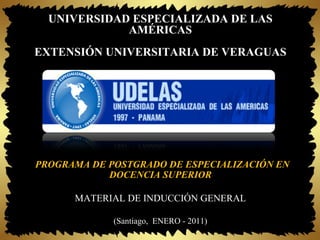 UNIVERSIDAD ESPECIALIZADA DE LAS
             AMÉRICAS
EXTENSIÓN UNIVERSITARIA DE VERAGUAS




 PROGRAMA DE POSTGRADO DE ESPECIALIZACIÓN EN
             DOCENCIA SUPERIOR

       MATERIAL DE INDUCCIÓN GENERAL

              (Santiago,  ENERO - 2011)
 