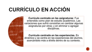 Currículo centrado en las asignaturas: Fue
entendido como plan de estudio académico. Las
variaciones que sufrió consistían en cambiar algunas
asignaturas por otras; y en eliminar o agregar
disciplinas.
Currículo centrado en las experiencias. Es
dinámico y se centra en las experiencias del alumno,
acercándolo más a él/ella dentro de su contexto.
 