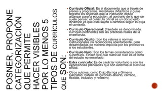 Currículo Oficial: Es el documento que a través de
planes y programas, materiales didácticos y guías
registra los objetivos que la institución desee
alcanzar para la educación, al contrario de lo que se
suele pensar, el currículo oficial es un documento
dinámico ya que está sujeto a cambios según lo exija
el contexto.
 Currículo Operacional: (También es denominado
currículo pertinente) son las prácticas reales de la
enseñanza.
 Currículo Oculto: Son los valores o normas
institucionales no reconocidas abiertamente, pero
desarrolladas de manera implícita por los profesores
o los estudiantes.
 Currículo Nulo: Son los temas considerados como
superfluos. Einser dice que currículo nulo es el tema
de estudio no enseñado.
 Extra currículo: Es de carácter voluntario y son las
experiencias planeadas que son externas al currículo
oficial.
 Otros autores, como Díaz-Barriga y Gimeno
Sacristán, hablan de currículo abierto, cerrado,
flexible, inclusivo y reflexivo.
 