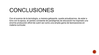 Con el avance de la tecnología, a manera galopante, queda actualizarnos, de estar a
tono con la epoca, el cambio constante de paradigmas de educación ha inspirado una
enorme producción difícil de cubrir así como una amplia gama de teorizaciones en
materia curricular.
 